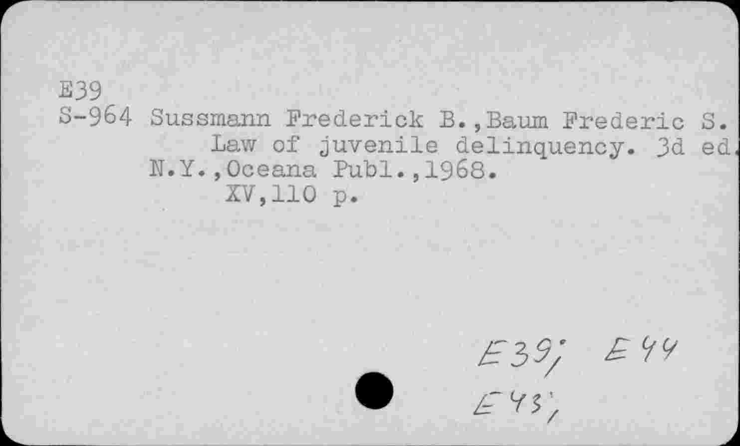 ﻿E39
S-964 Sussmann Frederick B.,Baum Frederic S.
Law of juvenile delinquency. 3d ed N.Y. ,Oceana Publ.,1968.
XV,110 p.